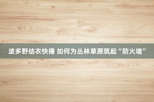 波多野结衣快播 如何为丛林草原筑起“防火墙”