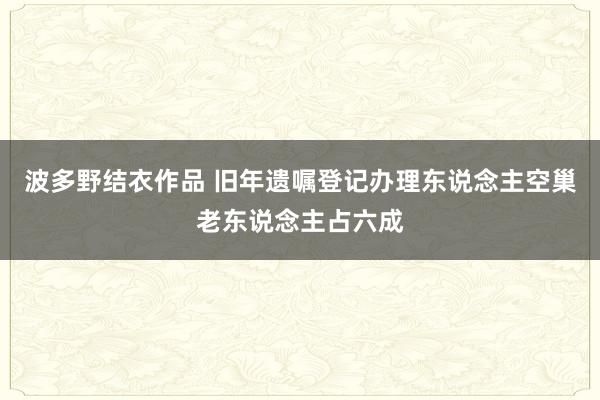 波多野结衣作品 旧年遗嘱登记办理东说念主空巢老东说念主占六成