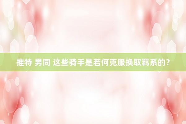 推特 男同 这些骑手是若何克服换取羁系的？