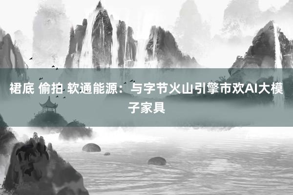 裙底 偷拍 软通能源：与字节火山引擎市欢AI大模子家具