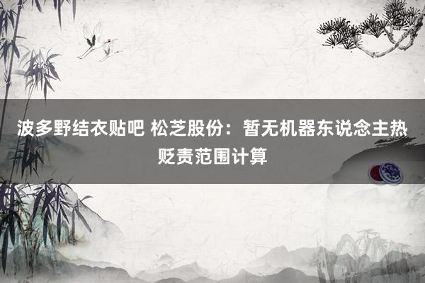 波多野结衣贴吧 松芝股份：暂无机器东说念主热贬责范围计算