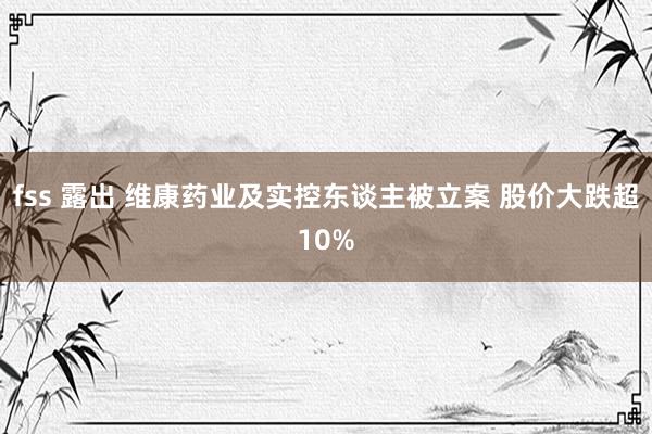 fss 露出 维康药业及实控东谈主被立案 股价大跌超10%