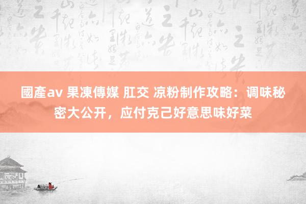 國產av 果凍傳媒 肛交 凉粉制作攻略：调味秘密大公开，应付克己好意思味好菜