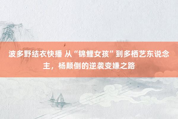 波多野结衣快播 从“锦鲤女孩”到多栖艺东说念主，杨颠倒的逆袭变嫌之路
