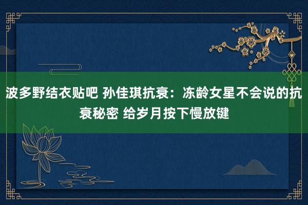 波多野结衣贴吧 孙佳琪抗衰：冻龄女星不会说的抗衰秘密 给岁月按下慢放键