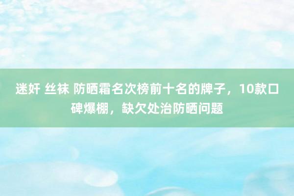 迷奸 丝袜 防晒霜名次榜前十名的牌子，10款口碑爆棚，缺欠处治防晒问题