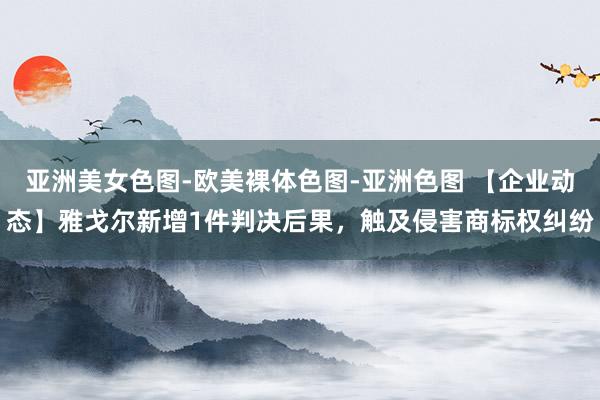 亚洲美女色图-欧美裸体色图-亚洲色图 【企业动态】雅戈尔新增1件判决后果，触及侵害商标权纠纷