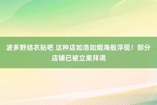 波多野结衣贴吧 这种店如浩如烟海般浮现！部分店铺已被立案拜谒
