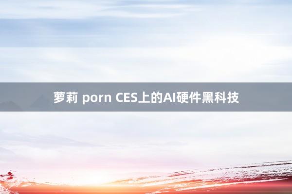 萝莉 porn CES上的AI硬件黑科技