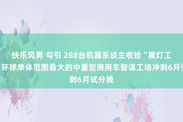 快乐风男 勾引 288台机器东谈主收拾“黑灯工场”！环球单体范围最大的中重型商用车智谋工场冲刺6月试分娩