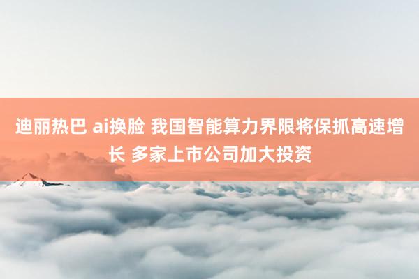 迪丽热巴 ai换脸 我国智能算力界限将保抓高速增长 多家上市公司加大投资