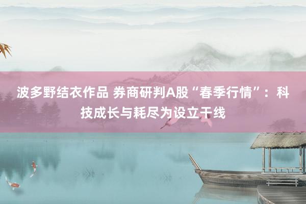 波多野结衣作品 券商研判A股“春季行情”：科技成长与耗尽为设立干线