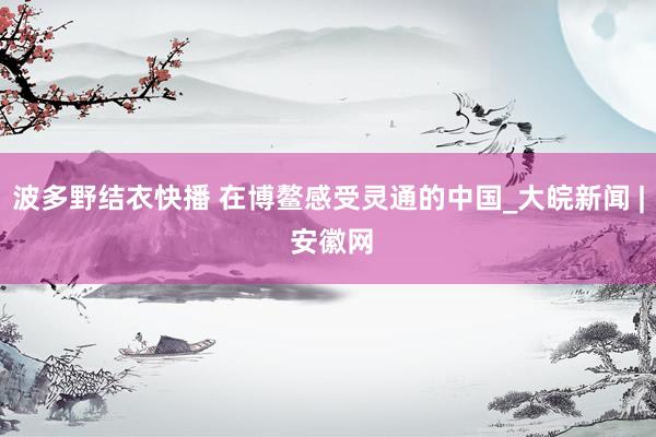 波多野结衣快播 在博鳌感受灵通的中国_大皖新闻 | 安徽网