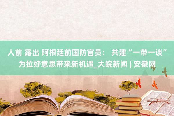 人前 露出 阿根廷前国防官员： 共建“一带一谈”为拉好意思带来新机遇_大皖新闻 | 安徽网