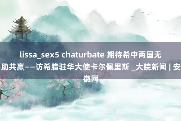 lissa_sex5 chaturbate 期待希中两国无间相助共赢——访希腊驻华大使卡尔佩里斯 _大皖新闻 | 安徽网