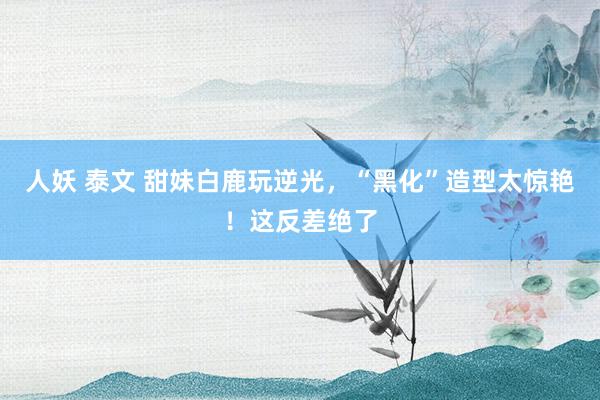 人妖 泰文 甜妹白鹿玩逆光，“黑化”造型太惊艳！这反差绝了