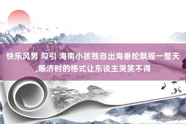 快乐风男 勾引 海南小孩独自出海垂纶飘摇一整天，赈济时的格式让东谈主哭笑不得