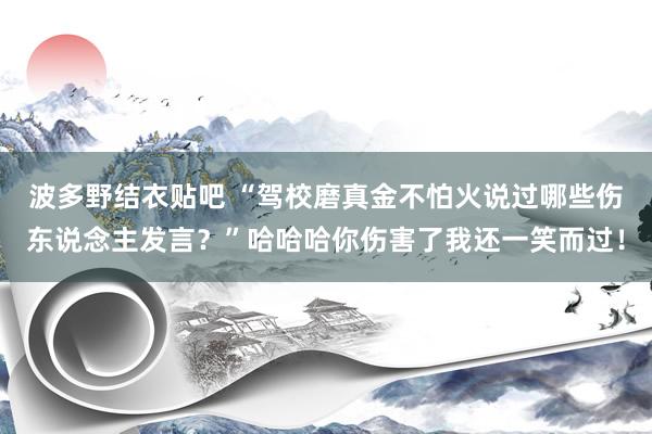 波多野结衣贴吧 “驾校磨真金不怕火说过哪些伤东说念主发言？”哈哈哈你伤害了我还一笑而过！
