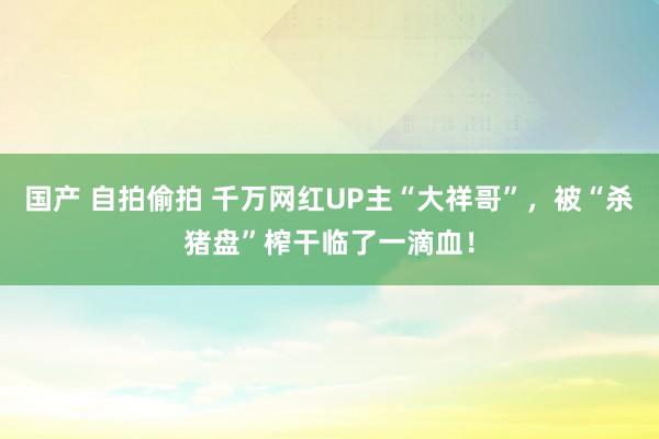 国产 自拍偷拍 千万网红UP主“大祥哥”，被“杀猪盘”榨干临了一滴血！