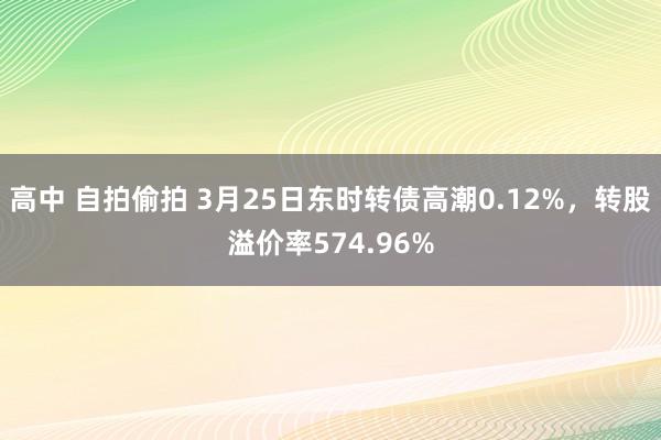 高中 自拍偷拍 3月25日东时转债高潮0.12%，转股溢价率574.96%