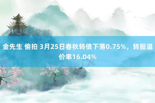 金先生 偷拍 3月25日春秋转债下落0.75%，转股溢价率16.04%