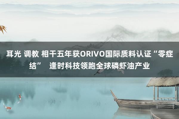 耳光 调教 相干五年获ORIVO国际质料认证“零症结”   逢时科技领跑全球磷虾油产业