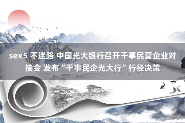sex5 不迷路 中国光大银行召开干事民营企业对接会 发布“干事民企光大行”行径决策