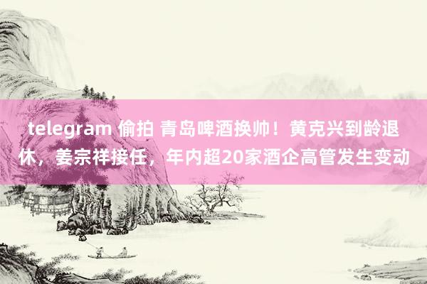 telegram 偷拍 青岛啤酒换帅！黄克兴到龄退休，姜宗祥接任，年内超20家酒企高管发生变动