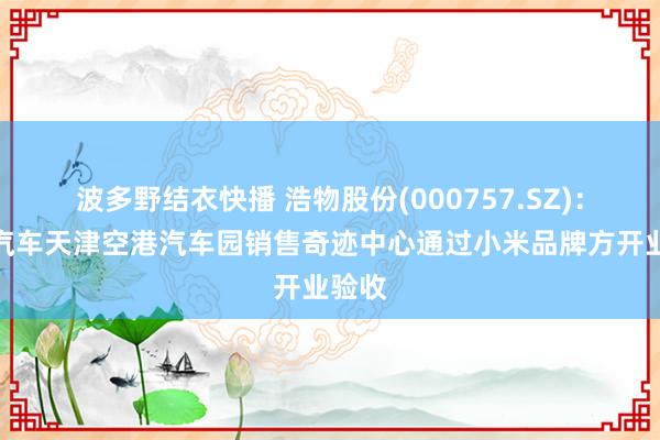 波多野结衣快播 浩物股份(000757.SZ)：小米汽车天津空港汽车园销售奇迹中心通过小米品牌方开业验收