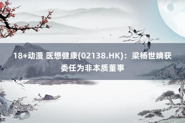 18+动漫 医想健康(02138.HK)：梁杨世嫡获委任为非本质董事
