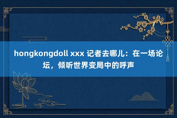 hongkongdoll xxx 记者去哪儿：在一场论坛，倾听世界变局中的呼声