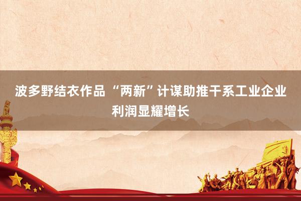 波多野结衣作品 “两新”计谋助推干系工业企业利润显耀增长