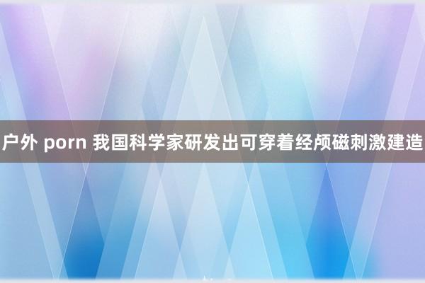 户外 porn 我国科学家研发出可穿着经颅磁刺激建造