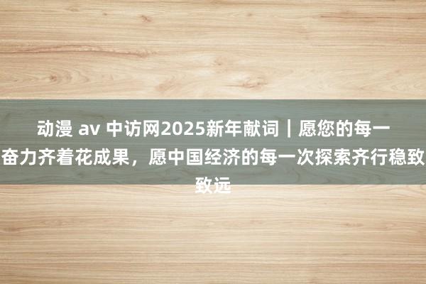 动漫 av 中访网2025新年献词｜愿您的每一次奋力齐着花成果，愿中国经济的每一次探索齐行稳致远