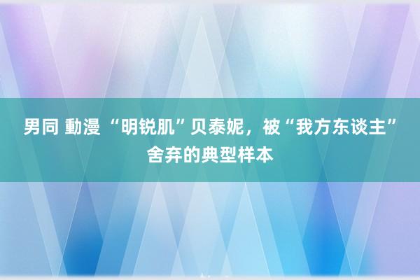 男同 動漫 “明锐肌”贝泰妮，被“我方东谈主”舍弃的典型样本