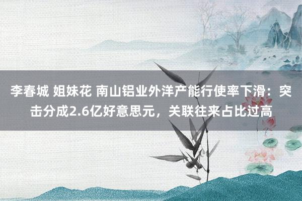 李春城 姐妹花 南山铝业外洋产能行使率下滑：突击分成2.6亿好意思元，关联往来占比过高