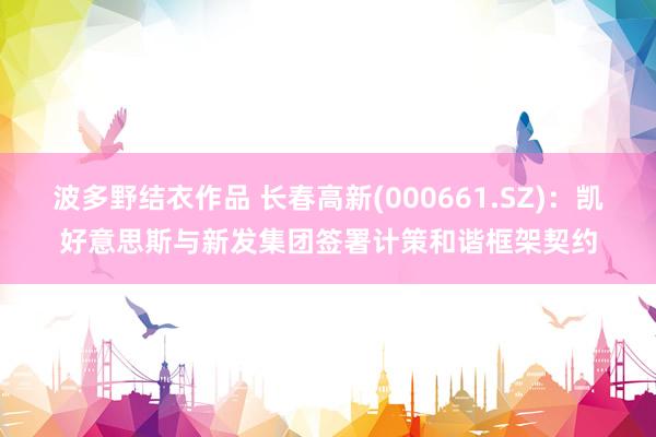 波多野结衣作品 长春高新(000661.SZ)：凯好意思斯与新发集团签署计策和谐框架契约