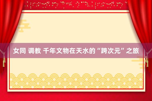 女同 调教 千年文物在天水的“跨次元”之旅