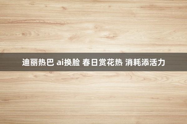 迪丽热巴 ai换脸 春日赏花热 消耗添活力