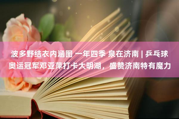 波多野结衣内涵图 一年四季 泉在济南 | 乒乓球奥运冠军邓亚萍打卡大明湖，盛赞济南特有魔力