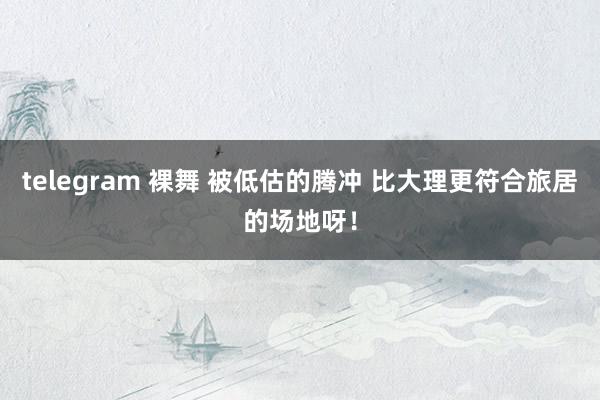 telegram 裸舞 被低估的腾冲 比大理更符合旅居的场地呀！