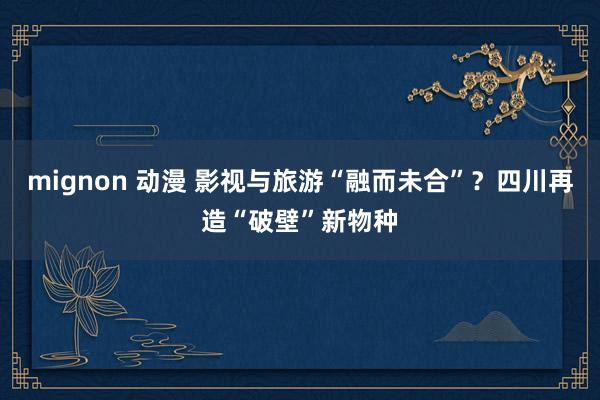 mignon 动漫 影视与旅游“融而未合”？四川再造“破壁”新物种