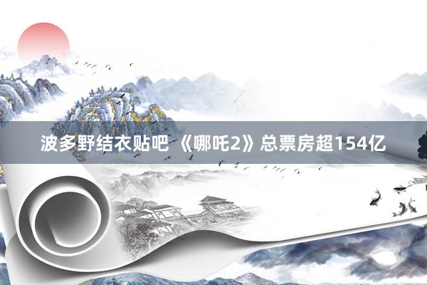 波多野结衣贴吧 《哪吒2》总票房超154亿
