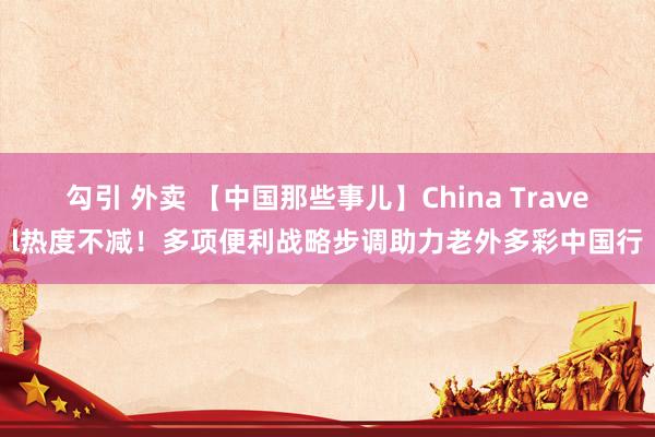 勾引 外卖 【中国那些事儿】China Travel热度不减！多项便利战略步调助力老外多彩中国行
