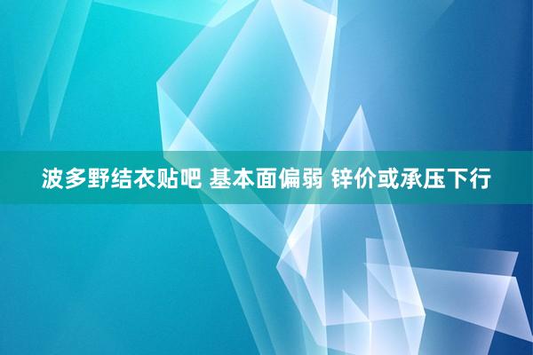 波多野结衣贴吧 基本面偏弱 锌价或承压下行