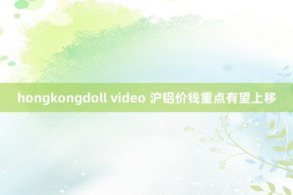 hongkongdoll video 沪铝价钱重点有望上移