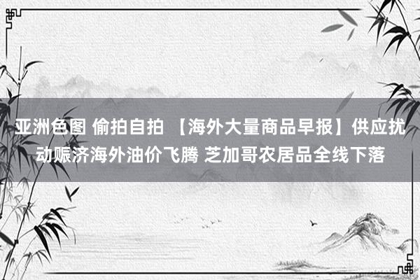 亚洲色图 偷拍自拍 【海外大量商品早报】供应扰动赈济海外油价飞腾 芝加哥农居品全线下落