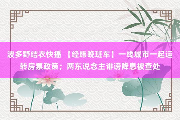 波多野结衣快播 【经纬晚班车】一线城市一起运转房票政策；两东说念主诽谤降息被查处