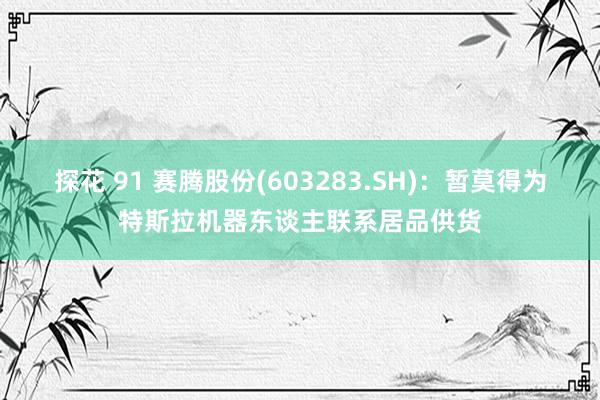 探花 91 赛腾股份(603283.SH)：暂莫得为特斯拉机器东谈主联系居品供货