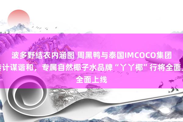 波多野结衣内涵图 周黑鸭与泰国IMCOCO集团运转计谋谐和，专属自然椰子水品牌“丫丫椰”行将全面上线